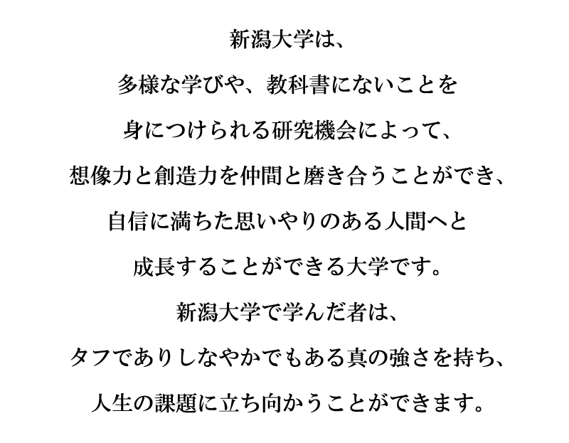 ステートメント：新潟大学は、多様な学びや、教科書にないことを身につけられる研究機会によって、想像力と創造力を仲間と磨き合うことができ、自信に満ちた思いやりのある人間へと成長することができる大学です。新潟大学で学んだ者は、タフでありしなやかでもある真の強さを持ち、人生の課題に立ち向かうことができます。