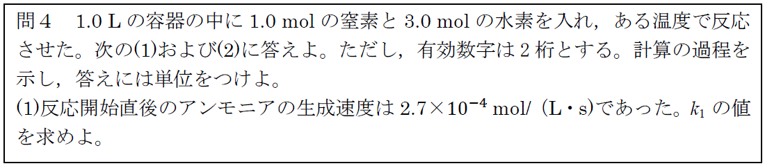 問4 1.0Lの容器の中に1.0molの窒素と3.0molの水素を入れ、ある温度で反応させた。次の（1）および（2）に答えよ。ただし、有効数字は2桁とする。計算の過程を示し、答えには単位をつけよ。（１）反応開始直後のアンモニアの生成速度は2.7×10⁻⁴mol/（L・s）であった。k₁の値を求めよ。